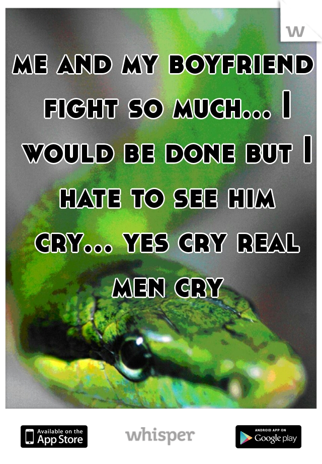 me and my boyfriend fight so much... I would be done but I hate to see him cry... yes cry real men cry