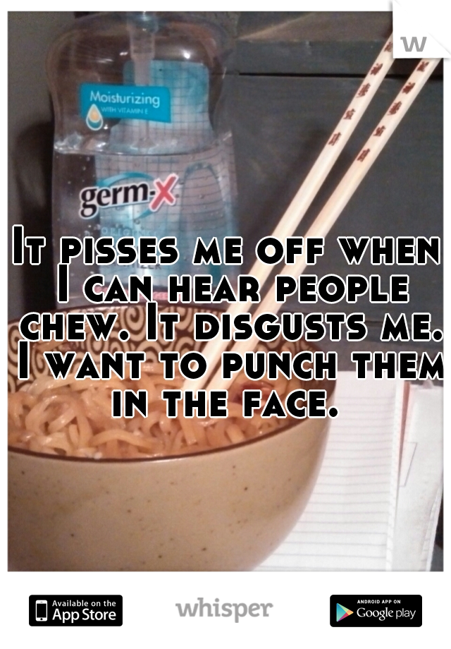 It pisses me off when I can hear people chew. It disgusts me. I want to punch them in the face. 