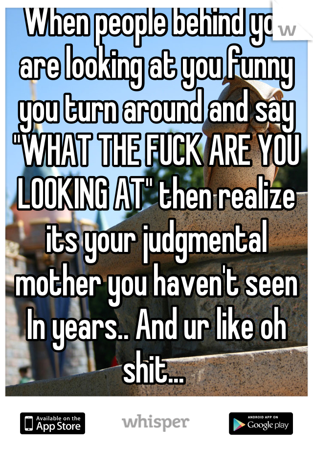When people behind you are looking at you funny you turn around and say "WHAT THE FUCK ARE YOU LOOKING AT" then realize its your judgmental mother you haven't seen In years.. And ur like oh shit... 
