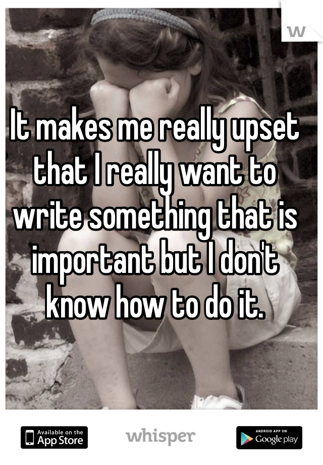 It makes me really upset that I really want to write something that is important but I don't know how to do it. 