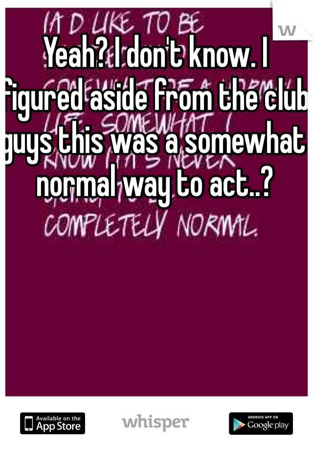 Yeah? I don't know. I figured aside from the club guys this was a somewhat normal way to act..?