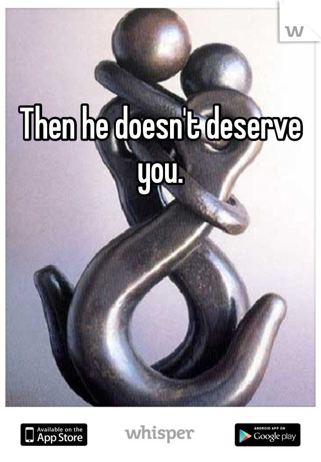 Then he doesn't deserve you. 