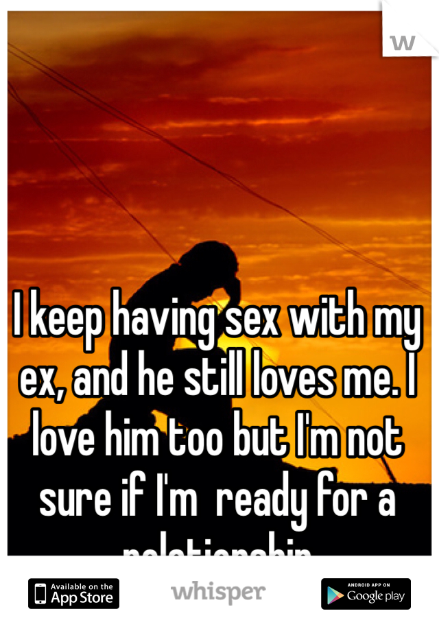 I keep having sex with my ex, and he still loves me. I love him too but I'm not sure if I'm  ready for a relationship 