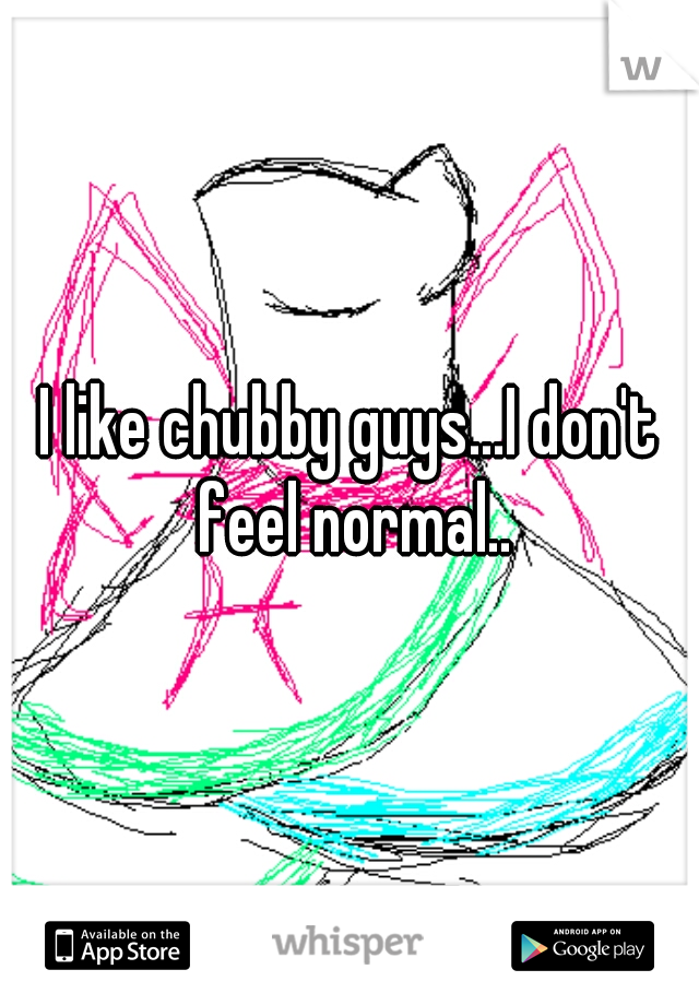 I like chubby guys...I don't feel normal..