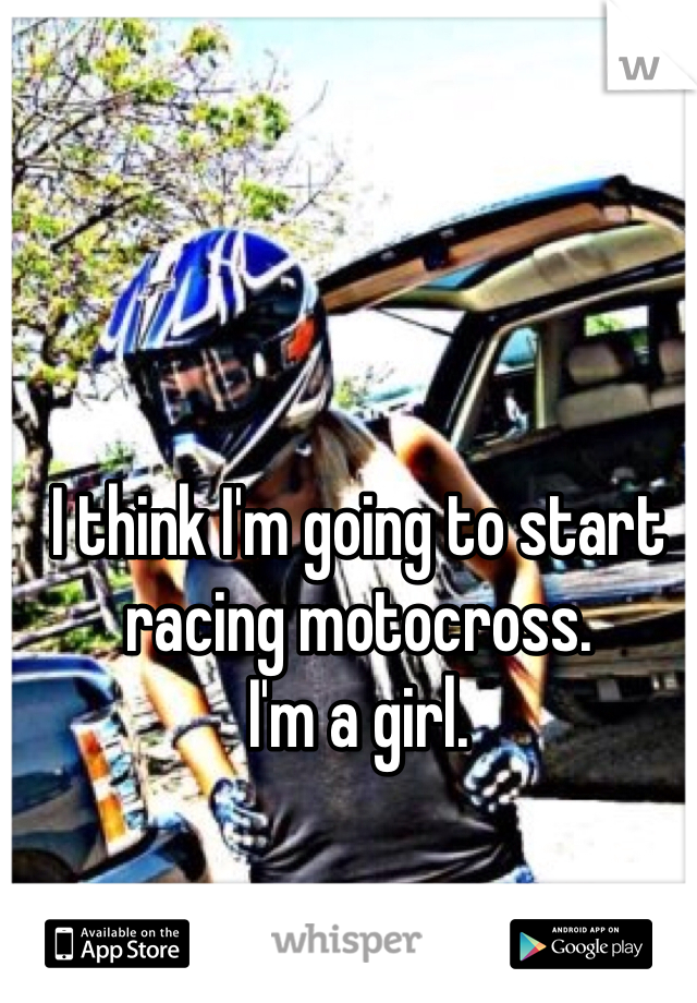 I think I'm going to start racing motocross. 
I'm a girl. 