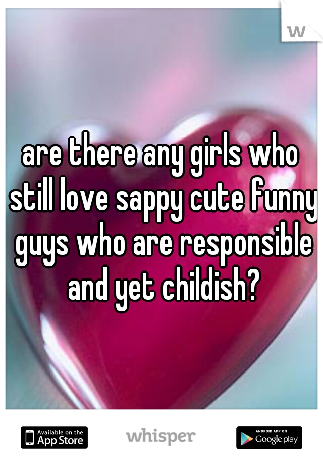 are there any girls who still love sappy cute funny guys who are responsible and yet childish?