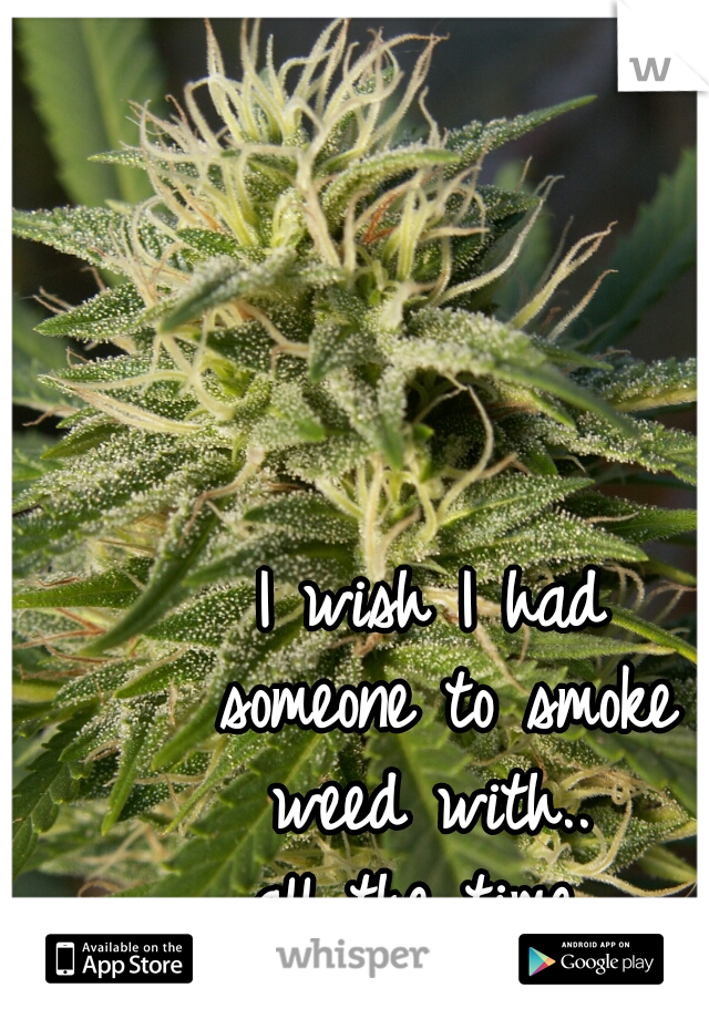 I wish I had
 someone to smoke
 weed with.. 
all the time 