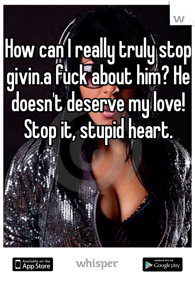 How can I really truly stop givin.a fuck about him? He doesn't deserve my love! Stop it, stupid heart. 