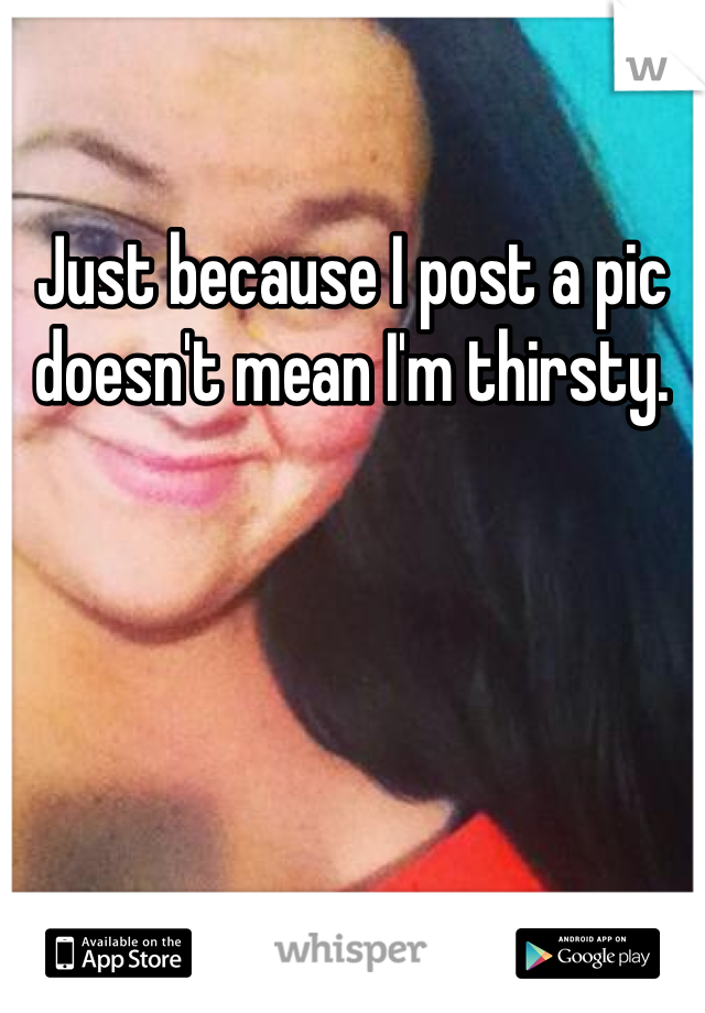 Just because I post a pic doesn't mean I'm thirsty.