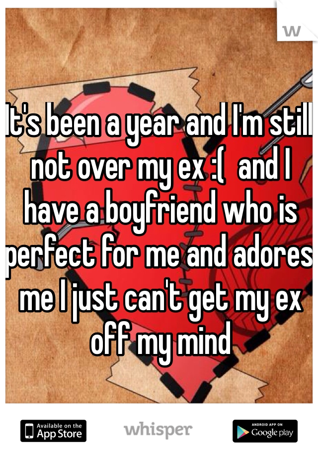 It's been a year and I'm still not over my ex :(  and I have a boyfriend who is perfect for me and adores me I just can't get my ex off my mind 