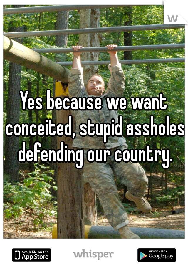Yes because we want conceited, stupid assholes defending our country.