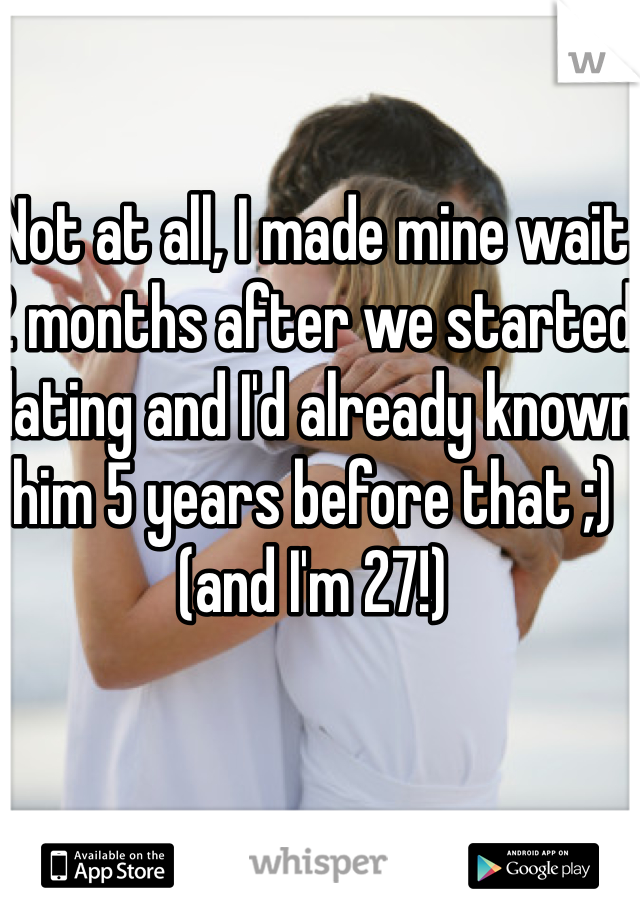 Not at all, I made mine wait 2 months after we started dating and I'd already known him 5 years before that ;) (and I'm 27!)