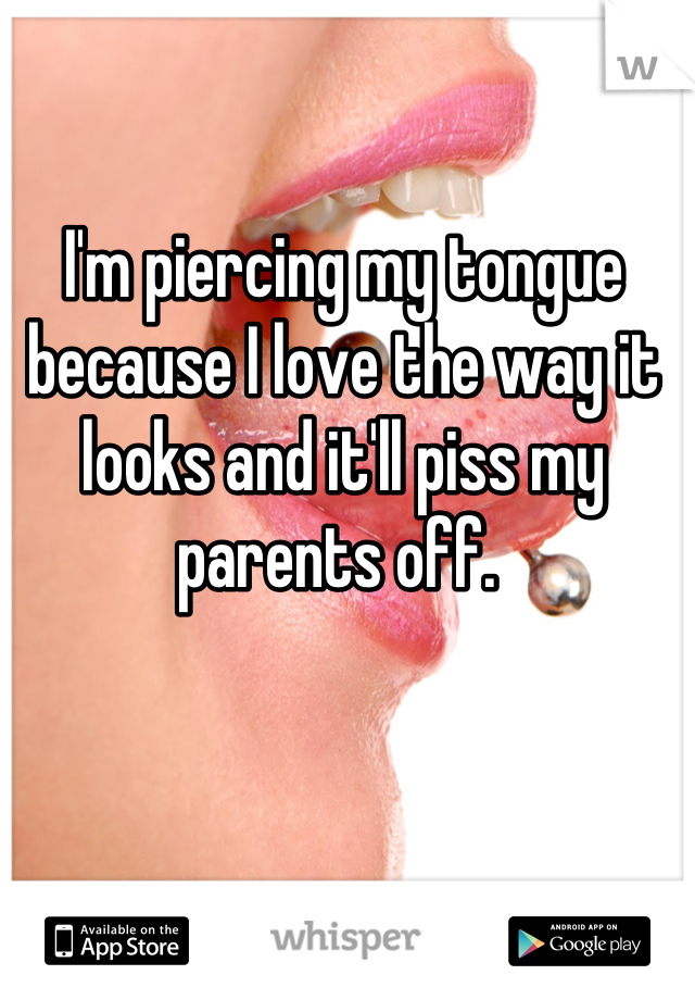 I'm piercing my tongue because I love the way it looks and it'll piss my parents off. 