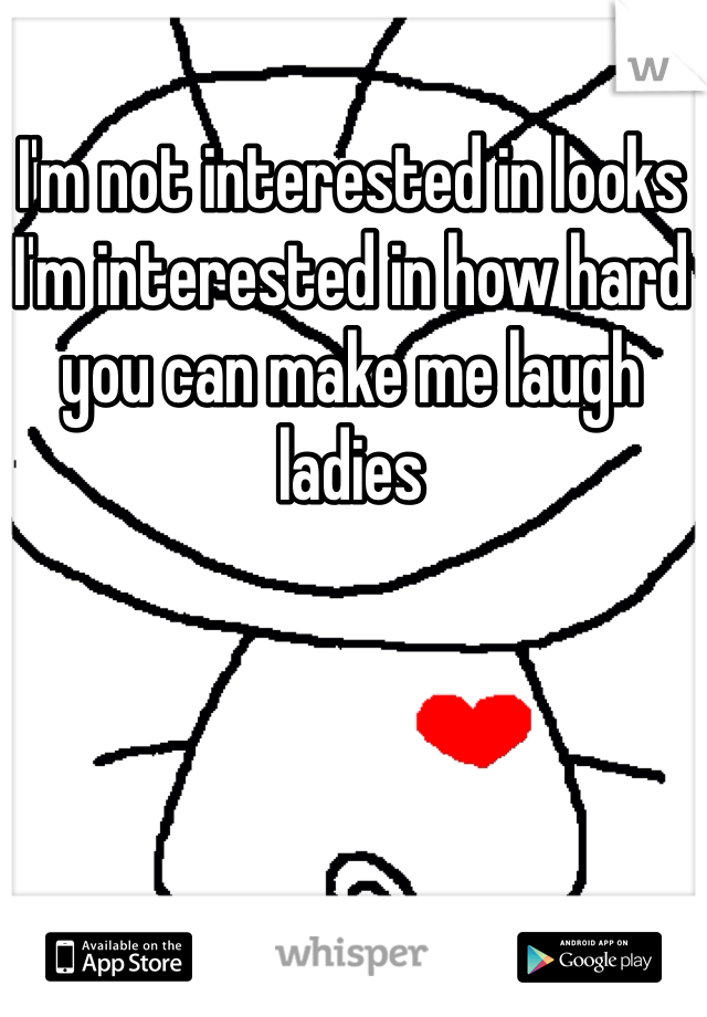 I'm not interested in looks I'm interested in how hard you can make me laugh ladies