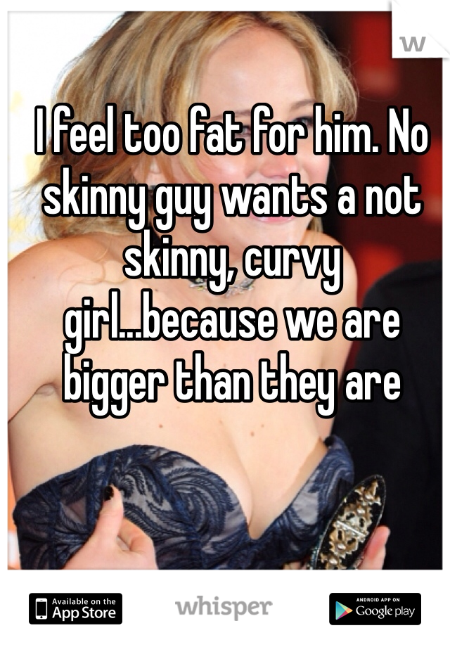 I feel too fat for him. No skinny guy wants a not skinny, curvy girl...because we are bigger than they are 