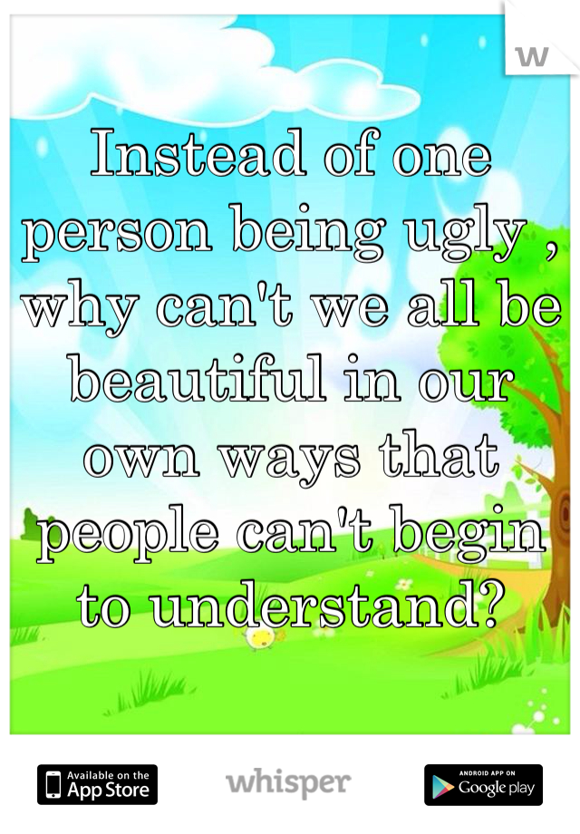 Instead of one person being ugly , why can't we all be beautiful in our own ways that people can't begin to understand?