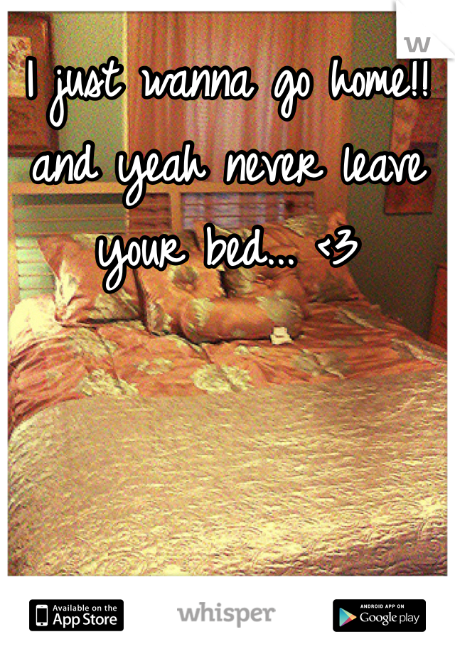 I just wanna go home!! and yeah never leave your bed... <3
