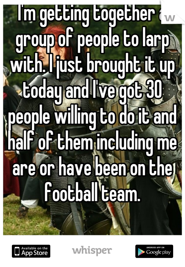 I'm getting together a group of people to larp with. I just brought it up today and I've got 30 people willing to do it and half of them including me are or have been on the football team.