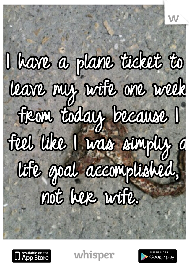 I have a plane ticket to leave my wife one week from today because I feel like I was simply a life goal accomplished, not her wife.  