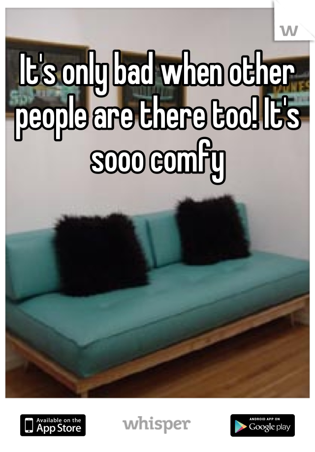 It's only bad when other people are there too! It's sooo comfy