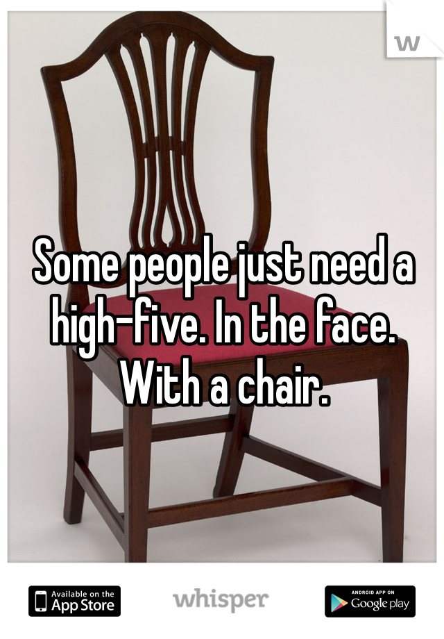 Some people just need a high-five. In the face. With a chair. 