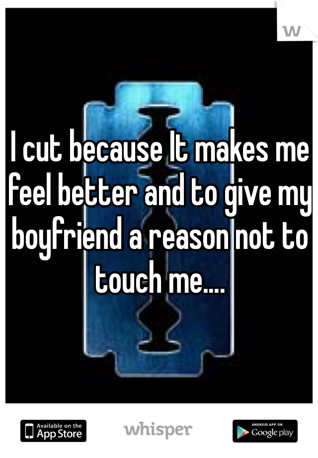 I cut because It makes me feel better and to give my boyfriend a reason not to touch me....
