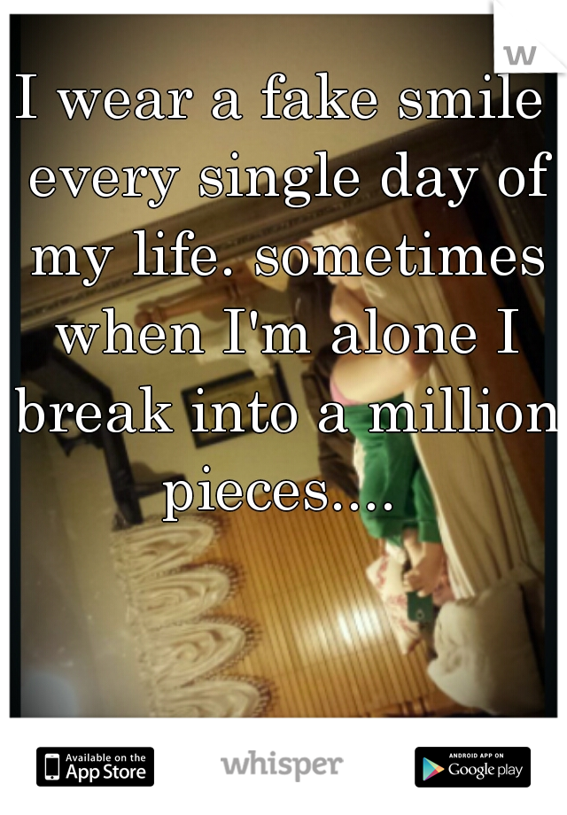 I wear a fake smile every single day of my life. sometimes when I'm alone I break into a million pieces.... 