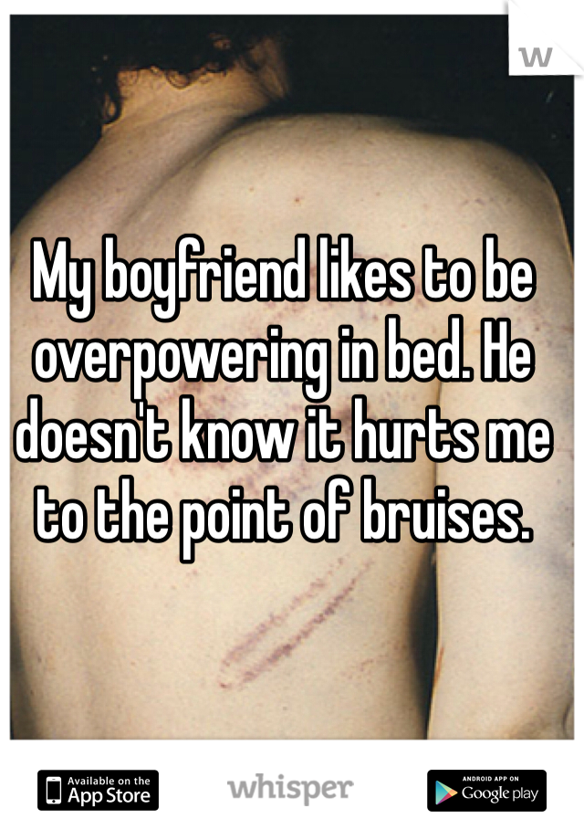 My boyfriend likes to be overpowering in bed. He doesn't know it hurts me to the point of bruises.