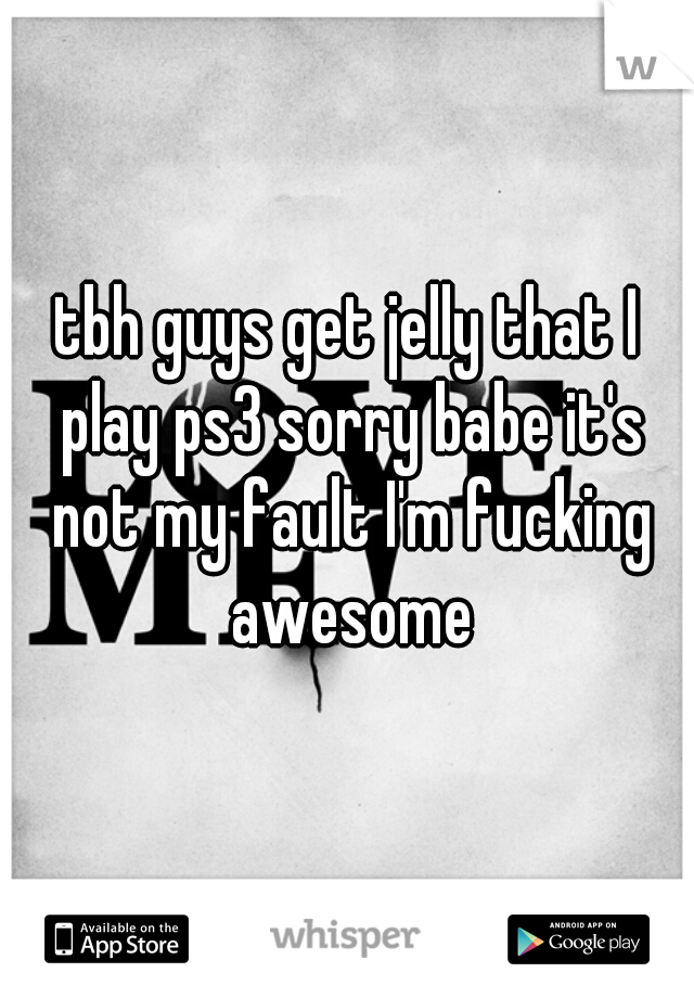 tbh guys get jelly that I play ps3 sorry babe it's not my fault I'm fucking awesome