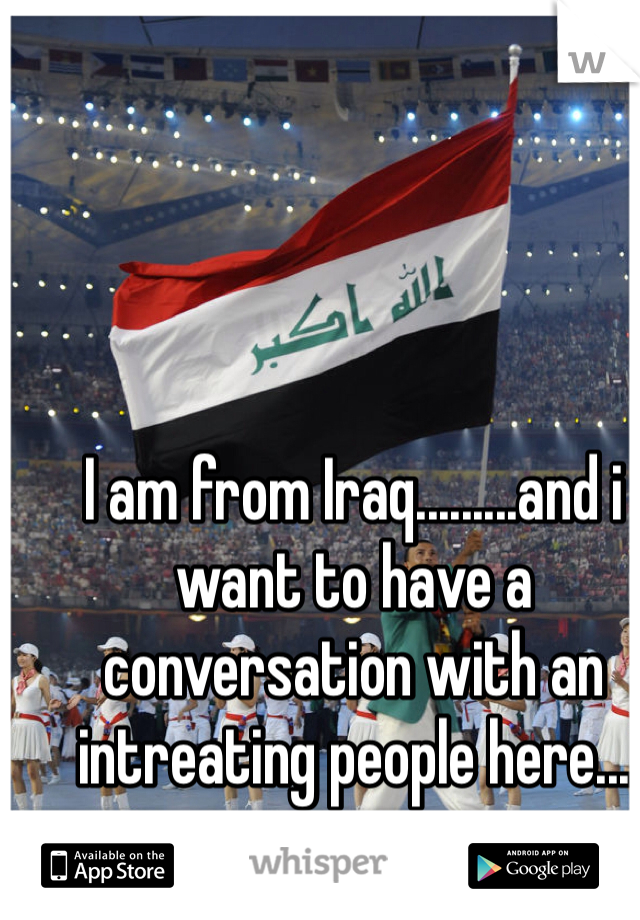 I am from Iraq.........and i want to have a conversation with an intreating people here...
