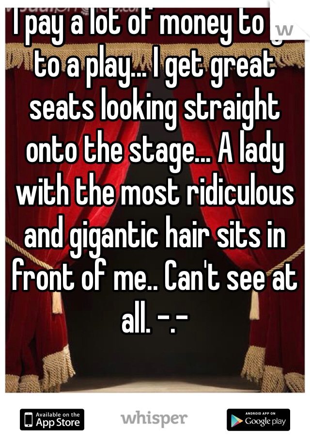 I pay a lot of money to go to a play... I get great seats looking straight onto the stage... A lady with the most ridiculous and gigantic hair sits in front of me.. Can't see at all. -.-