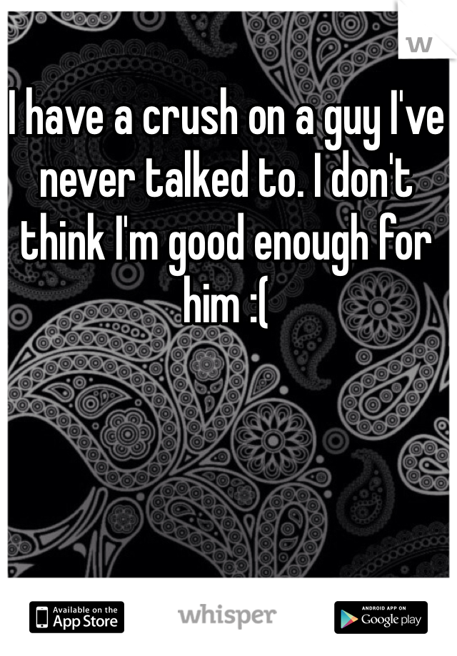 I have a crush on a guy I've never talked to. I don't think I'm good enough for him :(
