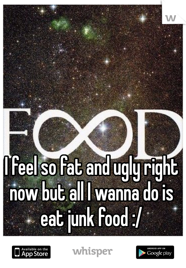 I feel so fat and ugly right now but all I wanna do is eat junk food :/