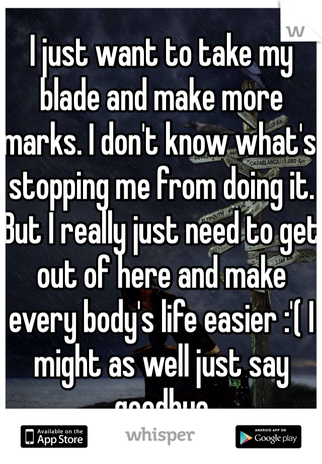 I just want to take my blade and make more marks. I don't know what's stopping me from doing it. But I really just need to get out of here and make every body's life easier :'( I might as well just say goodbye