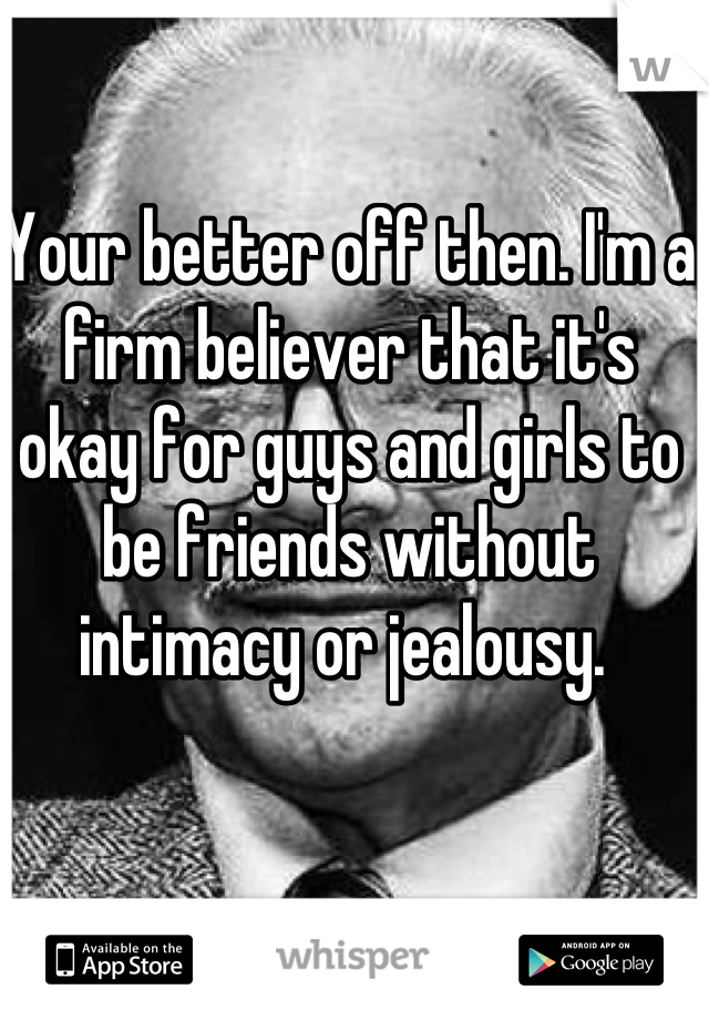 Your better off then. I'm a firm believer that it's okay for guys and girls to be friends without intimacy or jealousy. 