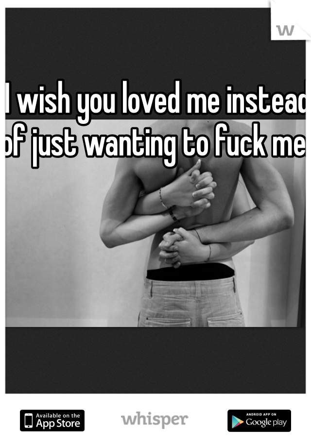 I wish you loved me instead of just wanting to fuck me.  