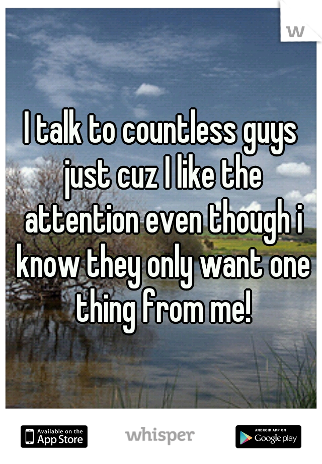 I talk to countless guys just cuz I like the attention even though i know they only want one thing from me!