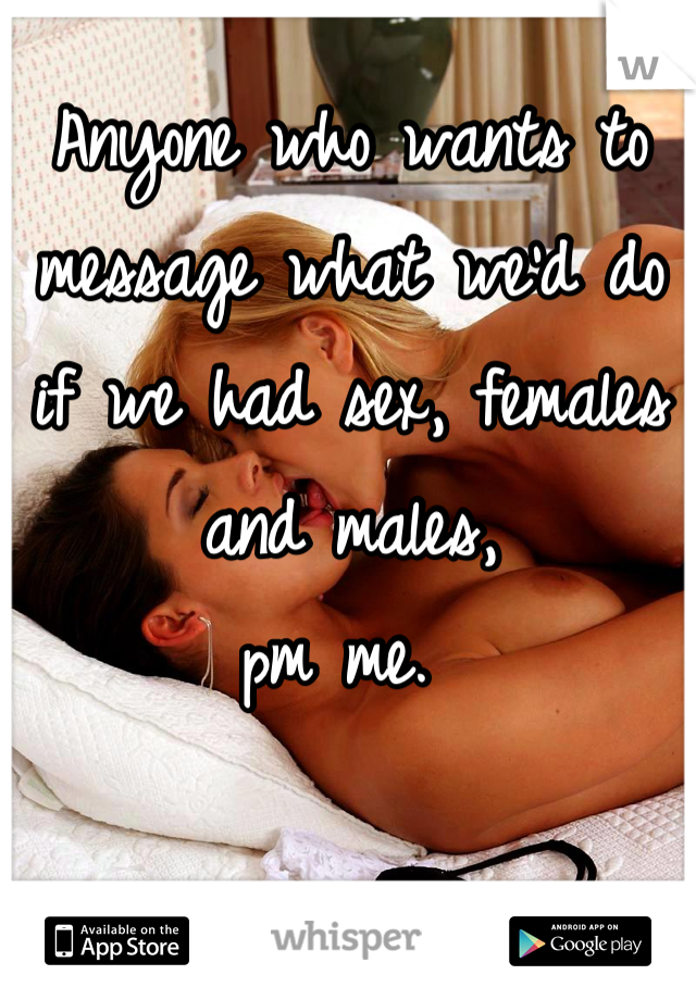 Anyone who wants to message what we'd do if we had sex, females and males, 
pm me. 