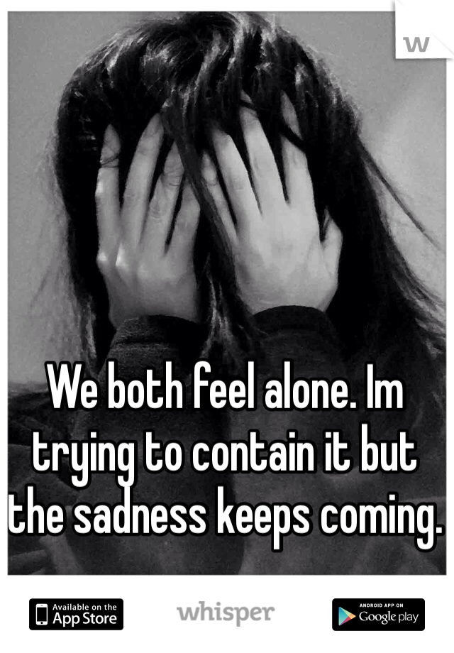 We both feel alone. Im trying to contain it but the sadness keeps coming.