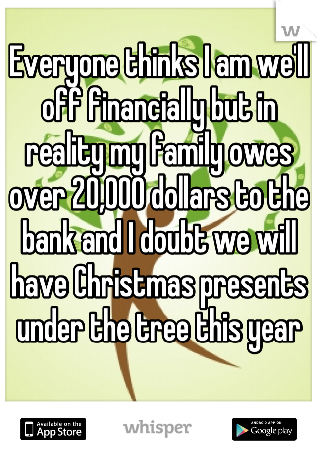 Everyone thinks I am we'll off financially but in reality my family owes over 20,000 dollars to the bank and I doubt we will have Christmas presents under the tree this year