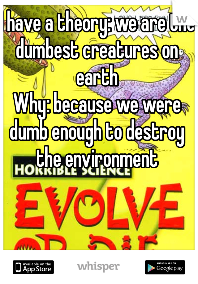I have a theory: we are the dumbest creatures on earth 
Why: because we were dumb enough to destroy the environment 