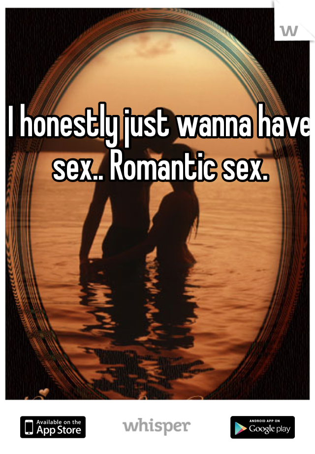 I honestly just wanna have sex.. Romantic sex. 