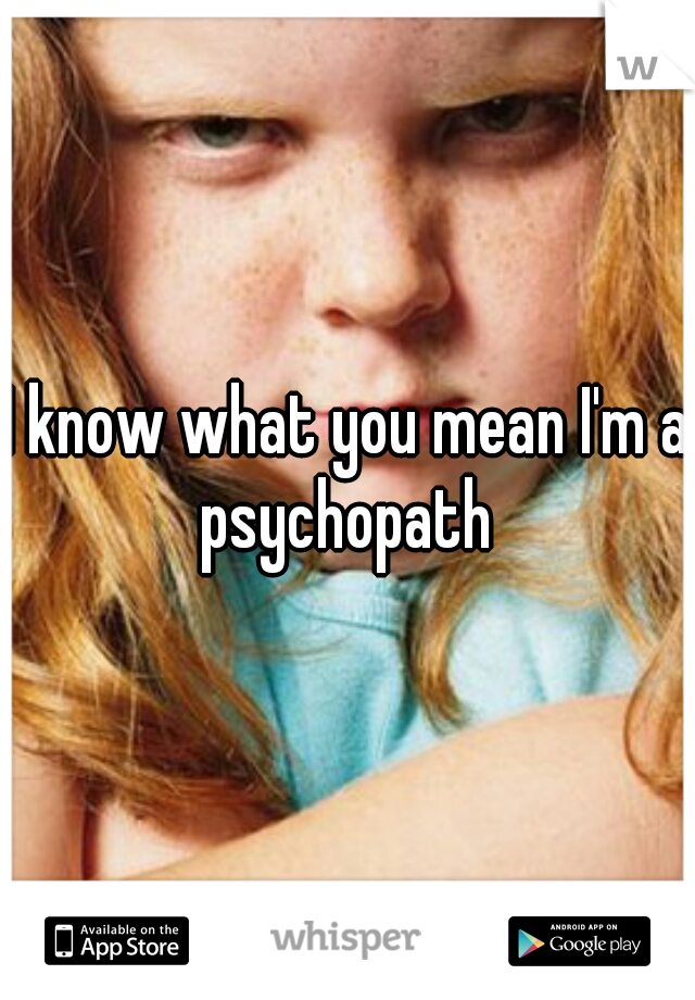 I know what you mean I'm a psychopath 