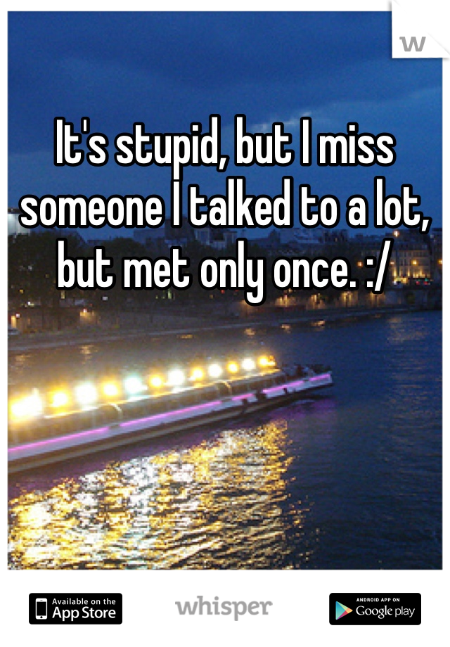 It's stupid, but I miss someone I talked to a lot, but met only once. :/