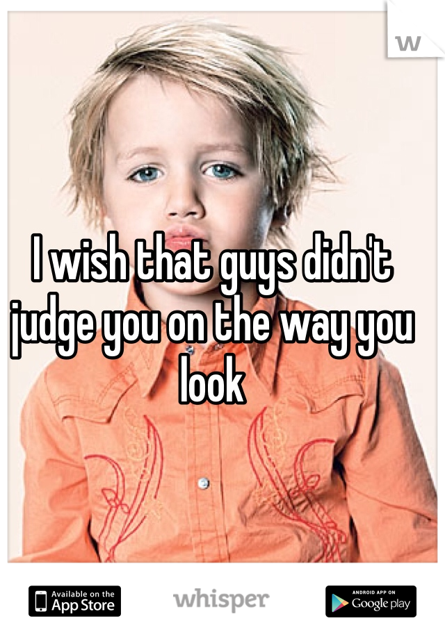 I wish that guys didn't judge you on the way you look 