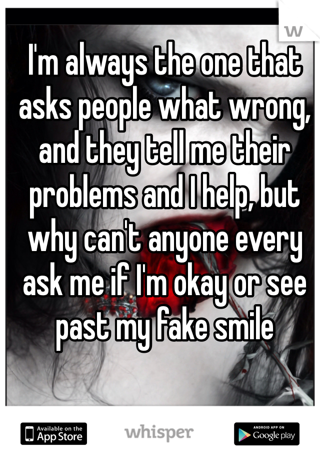 I'm always the one that asks people what wrong, and they tell me their problems and I help, but why can't anyone every ask me if I'm okay or see past my fake smile 