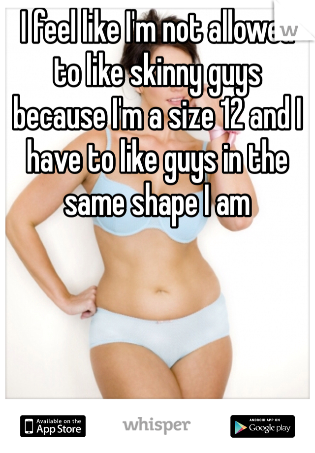 I feel like I'm not allowed to like skinny guys because I'm a size 12 and I have to like guys in the same shape I am 
