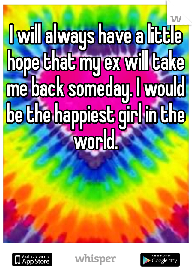 I will always have a little hope that my ex will take me back someday. I would be the happiest girl in the world.