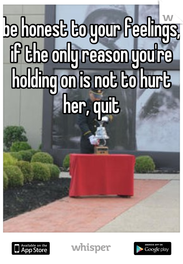 be honest to your feelings, if the only reason you're holding on is not to hurt her, quit