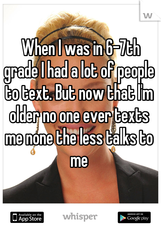  When I was in 6-7th grade I had a lot of people to text. But now that I'm older no one ever texts me none the less talks to me